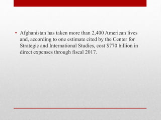 • Afghanistan has taken more than 2,400 American lives
and, according to one estimate cited by the Center for
Strategic and International Studies, cost $770 billion in
direct expenses through fiscal 2017.
 