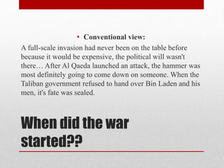When did the war
started??
• Conventional view:
A full-scale invasion had never been on the table before
because it would be expensive, the political will wasn't
there… After Al Qaeda launched an attack, the hammer was
most definitely going to come down on someone. When the
Taliban government refused to hand over Bin Laden and his
men, it's fate was sealed.
 
