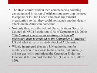 • The Bush administration then commenced a bombing
campaign and invasion of Afghanistan, asserting the need
to capture or kill bin Laden and crush his terrorist
organization so that they could not launch another deadly
attack on the American homeland.
• Not only this, with the help of United Nations Security
Council (UNSC) Resolution 1368 of September 12, 2001:
“the Council expresses its readiness to take all
necessary steps to respond to the September 11 attacks”
US did what it really wanted- attacked Afghanistan.
• Widely interpreted then as a UN authorization for
military action in response to the attacks, but crucially it
did not explicitly authorized the Operation Enduring
Freedom (OEF) to oust the Taliban. (Lokanathan, 2016:
129).
 