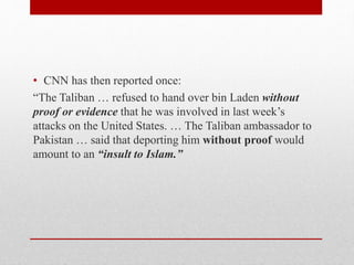 • CNN has then reported once:
“The Taliban … refused to hand over bin Laden without
proof or evidence that he was involved in last week’s
attacks on the United States. … The Taliban ambassador to
Pakistan … said that deporting him without proof would
amount to an “insult to Islam.”
 