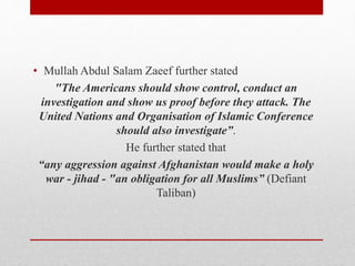 • Mullah Abdul Salam Zaeef further stated
"The Americans should show control, conduct an
investigation and show us proof before they attack. The
United Nations and Organisation of Islamic Conference
should also investigate”.
He further stated that
“any aggression against Afghanistan would make a holy
war - jihad - "an obligation for all Muslims” (Defiant
Taliban)
 