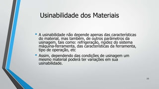 • A usinabilidade não depende apenas das características
do material, mas também, de outros parâmetros da
usinagem, tais como: refrigeração, rigidez do sistema
máquina-ferramenta, das características da ferramenta,
tipo de operação, etc
• Assim, dependendo das condições de usinagem um
mesmo material poderá ter variações em sua
usinabilidade.
Usinabilidade dos Materiais
10
 