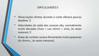 DIFICULDADES
• Observações diretas durante o corte oferece poucos
detalhes.
• Velocidades de saída dos cavacos são, normalmente
muito elevadas (Vcav = 120 m/min = 2m/s, às vezes
maiores).
• Áreas de contato cavaco-ferramenta muito pequenas
(A= 6mm2 , às vezes menores).
 