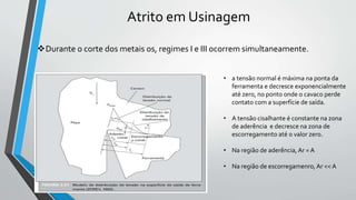 Atrito em Usinagem
Durante o corte dos metais os, regimes I e III ocorrem simultaneamente.
• a tensão normal é máxima na ponta da
ferramenta e decresce exponencialmente
até zero, no ponto onde o cavaco perde
contato com a superfície de saída.
• A tensão cisalhante é constante na zona
de aderência e decresce na zona de
escorregamento até o valor zero.
• Na região de aderência, Ar = A
• Na região de escorregamenro, Ar << A
 