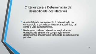• A usinabilidade normalmente é determinada por
comparação e para determinada característica, tal
como a vida da ferramenta.
• Neste caso pode-se determinar um índice de
usinabilidade através da comparação com o
desempenho previamente conhecido de um material
padrão.
Critérios para a Determinação da
Usinabilidade dos Materiais
11
 