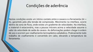 Nestas condições existe um íntimo contato entre o cavaco e a ferramenta (Ar =
A), garantido pela alta tensão de compressão. Movimento na interface, ocorre
dentro da zona de fluxo, onde existe um gradiente de velocidades. Na interface,
o material é estacionário, mas a poucos mícrons acima a velocidade assume o
valor da velocidade de saída do cavaco. As deformações podem chegar à ordem
de 100 e ocorrem por cisalhamento termoplástico adiabático. Praticamente todo
trabalho de cisalhamento é convertido em calor, elevando a temperatura da
ferramenta.
Condições de aderência
 