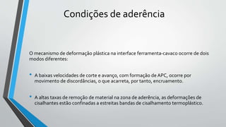 O mecanismo de deformação plástica na interface ferramenta-cavaco ocorre de dois
modos diferentes:
• A baixas velocidades de corte e avanço, com formação de APC, ocorre por
movimento de discordâncias, o que acarreta, por tanto, encruamento.
• A altas taxas de remoção de material na zona de aderência, as deformações de
cisalhantes estão confinadas a estreitas bandas de cisalhamento termoplástico.
Condições de aderência
 