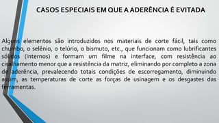 Alguns elementos são introduzidos nos materiais de corte fácil, tais como
chumbo, o selênio, o telúrio, o bismuto, etc., que funcionam como lubrificantes
sólidos (internos) e formam um filme na interface, com resistência ao
cisalhamento menor que a resistência da matriz, eliminando por completo a zona
de aderência, prevalecendo totais condições de escorregamento, diminuindo
assim, as temperaturas de corte as forças de usinagem e os desgastes das
ferramentas.
CASOS ESPECIAIS EM QUE A ADERÊNCIA É EVITADA
 