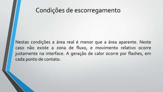 Nestas condições a área real é menor que a área aparente. Neste
caso não existe a zona de fluxo, e movimento relativo ocorre
justamente na interface. A geração de calor ocorre por flashes, em
cada ponto de contato.
Condições de escorregamento
 