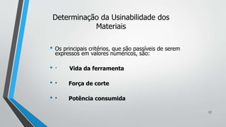 • Os principais critérios, que são passíveis de serem
expressos em valores numéricos, são:
• · Vida da ferramenta
• · Força de corte
• · Potência consumida
Determinação da Usinabilidade dos
Materiais
12
 