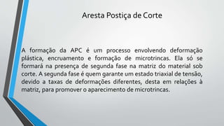 A formação da APC é um processo envolvendo deformação
plástica, encruamento e formação de microtrincas. Ela só se
formará na presença de segunda fase na matriz do material sob
corte. A segunda fase é quem garante um estado triaxial de tensão,
devido a taxas de deformações diferentes, desta em relações à
matriz, para promover o aparecimento de microtrincas.
Aresta Postiça de Corte
 