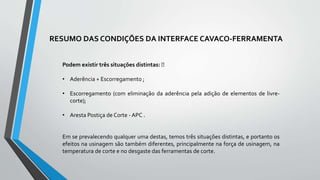 Podem existir três situações distintas:
• Aderência + Escorregamento ;
• Escorregamento (com eliminação da aderência pela adição de elementos de livre-
corte);
• Aresta Postiça de Corte - APC .
Em se prevalecendo qualquer uma destas, temos três situações distintas, e portanto os
efeitos na usinagem são também diferentes, principalmente na força de usinagem, na
temperatura de corte e no desgaste das ferramentas de corte.
RESUMO DAS CONDIÇÕES DA INTERFACE CAVACO-FERRAMENTA
 
