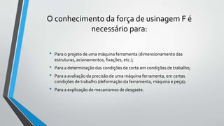 O conhecimento da força de usinagem F é
necessário para:
• Para o projeto de uma máquina ferramenta (dimensionamento das
estruturas, acionamentos, fixações, etc.);
• Para a determinação das condições de corte em condições de trabalho;
• Para a avaliação da precisão de uma máquina ferramenta, em certas
condições de trabalho (deformação da ferramenta, máquina e peça);
• Para a explicação de mecanismos de desgaste.
 