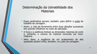 • Esses parâmetros servem, também, para definir o custo do
trabalho de usinagem.
• Assim, a vida da ferramenta entre duas afiações sucessivas
tem grande influência no custo de operação.
• A força e a potência limitam as dimensões máximas de corte
e, portanto, o volume de material removido por hora-
máquina.
• Além disso, a exigência de um acabamento de alta
qualidade poderá influir, também, no custo de usinagem.
Determinação da Usinabilidade dos
Materiais
13
 