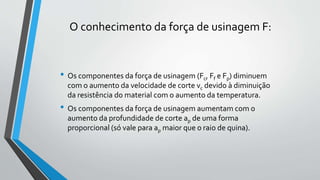 • Os componentes da força de usinagem (Fc, Ff e Fp) diminuem
com o aumento da velocidade de corte vc devido à diminuição
da resistência do material com o aumento da temperatura.
• Os componentes da força de usinagem aumentam com o
aumento da profundidade de corte ap de uma forma
proporcional (só vale para ap maior que o raio de quina).
O conhecimento da força de usinagem F:
 