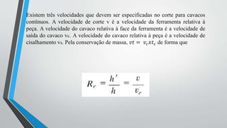 Existem três velocidades que devem ser especificadas no corte para cavacos
contínuos. A velocidade de corte v é a velocidade da ferramenta relativa à
peça. A velocidade do cavaco relativa à face da ferramenta é a velocidade de
saída do cavaco vc. A velocidade do cavaco relativa à peça é a velocidade de
cisalhamento vs. Pela conservação de massa, 𝑣𝑡 = 𝑣𝑐𝑥𝑡𝑐 de forma que
 