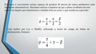 Por vezes é conveniente sermos capazes de predizer Ф através de outros parâmetros mais
facilmente determináveis. Merchane utilizou a hipótese de que o plano cisalhante deveria
estar a um ângulo que minimizasse o trabalho feito no corte, o que resulta na expressão:
Uma análise por Lee e Shaffer, utilizando a teoria do campo de linhas de
deslizamento, forneceu
 