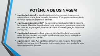 POTÊNCIA DE USINAGEM
• A potência de corte Pc é a potência disponível no gume da ferramenta e
consumida na operação de remoção de cavacos. É ela que interessa no cálculo
de forças e pressões específicas de corte.
• A potência de acionamento Pa é a potência fornecida pelo motor à máquina-
ferramenta. Ela difere da potência de corte pelas perdas que ocorrem por atrito
nos mancais, engrenagens, sistemas de lubrificação e refrigeração, sistema de
avanço, etc.
• A potência de avanço, embora seja uma parcela utilizada na operação de
corte, é muito pequena em relação à potência de corte, sendo mais prático
reuni-la no grupo das “perdas”.
• A potência em vazio Po é a potência consumida pela máquina-ferramenta
ligada, com o mecanismo de avanço funcionando, porém sem que tenha lugar
qualquer operação de corte.
 