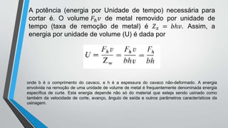 A potência (energia por Unidade de tempo) necessária para
cortar é. O volume 𝐹ℎ𝑣 de metal removido por unidade de
tempo (taxa de remoção de metal) é 𝑍𝑥 = 𝑏ℎ𝑣. Assim, a
energia por unidade de volume (U) é dada por
onde b é o comprimento do cavaco, e h é a espessura do cavaco não-deformado. A energia
envolvida na remoção de uma unidade de volume de metal é frequentemente denominada energia
específica de curte. Esta energia depende não só do material que esteja sendo usinado como
também da velocidade de corte, avanço, ângulo de saída e outros parâmetros característicos da
usinagem.
 