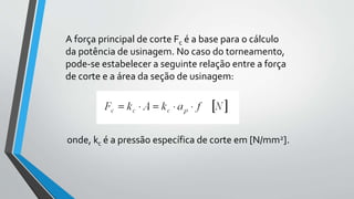 A força principal de corte Fc é a base para o cálculo
da potência de usinagem. No caso do torneamento,
pode-se estabelecer a seguinte relação entre a força
de corte e a área da seção de usinagem:
onde, kc é a pressão específica de corte em [N/mm2].
 