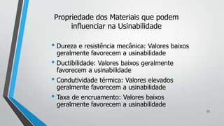 • Dureza e resistência mecânica: Valores baixos
geralmente favorecem a usinabilidade
• Ductibilidade: Valores baixos geralmente
favorecem a usinabilidade
• Condutividade térmica: Valores elevados
geralmente favorecem a usinabilidade
• Taxa de encruamento: Valores baixos
geralmente favorecem a usinabilidade
Propriedade dos Materiais que podem
influenciar na Usinabilidade
15
 