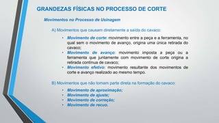 GRANDEZAS FÍSICAS NO PROCESSO DE CORTE
Movimentos no Processo de Usinagem
A) Movimentos que causam diretamente a saída do cavaco:
• Movimento de corte: movimento entre a peça e a ferramenta, no
qual sem o movimento de avanço, origina uma única retirada do
cavaco;
• Movimento de avanço: movimento imposta a peça ou a
ferramenta que juntamente com movimento de corte origina a
retirada contínua de cavaco;
• Movimento efetivo: movimento resultante dos movimentos de
corte e avanço realizado ao mesmo tempo.
B) Movimentos que não tomam parte direta na formação do cavaco:
• Movimento de aproximação;
• Movimento de ajuste;
• Movimento de correção;
• Movimento de recuo.
 