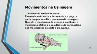 Movimentos na Usinagem
 Movimento efetivo de corte:
É o movimento entre a ferramenta e a peça, a
partir do qual resulta o processo de usinagem.
Quando o movimento de avanço é continuo, o
movimento efetivo é a resultante da composição
dos movimentos de corte e de avanço.
MOVIMENTO EFETIVO
21
 