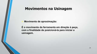  Movimento de aproximação:
É o movimento da ferramenta em direção à peça,
com a finalidade de posicioná-la para iniciar a
usinagem.
Movimentos na Usinagem
24
 