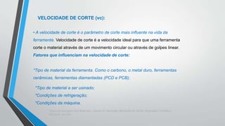 Teoria da Usinagem dos Materiais – Álisson R. Machado, Alexandre M.Abrão, ReginaldoT. Coelho e
Márcio B. da Silva
VELOCIDADE DE CORTE (vc):
• A velocidade de corte é o parâmetro de corte mais influente na vida da
ferramenta. Velocidade de corte é a velocidade ideal para que uma ferramenta
corte o material através de um movimento circular ou através de golpes linear.
Fatores que influenciam na velocidade de corte:
*Tipo de material da ferramenta. Como o carbono, o metal duro, ferramentas
cerâmicas, ferramentas diamantadas (PCD e PCB);
*Tipo de material a ser usinado;
*Condições de refrigeração;
*Condições da máquina.
 