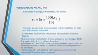 VELOCIDADE DE AVANÇO (vf):
A velocidade de avanço pode ser obtida pela fórmula:
f (avanço) é o percurso de avanço em cada volta (mm/volta) ou em cada
curso da ferramenta (mm/golpe).
É o parâmetro mais influente na qualidade do acabamento superficial
da peça;
Para ferramentas multicortantes (fresas), distingui-se o avanço por dente
fz e o valor de f = fz .z ( z: número de dentes);
• Os valores de “f” ou “fz” são fornecidos pelos catálogos de fabricantes de
ferramenta de corte. A Tabela 2.2 mostra o avanço por dente para fresas
de aço-rápido;
• Geralmente: Vf < Velocidade de corte, somente nos processos de
roscamento Vf assume valores razoáveis.
.f
Π.d
1000.v
f.n
v c
f 

 
