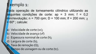 Dada operação de torneamento cilíndrico utilizando as
seguintes condições de corte: ap = 3 mm; f = 0,2
mm/revolução; n = 700 rpm; D = 100 mm; lf = 200 mm; c
= 60º ; calcule:
a) Velocidade de corte (vc);
b) Velocidade de avanço (vf)
c) Espessura nominal de corte (h);
d) Largura de corte (b);
e) Taxa de remoção (Q);
f) Tempo de usinagem ou de corte (tc).
Exemplo 1:
 
