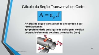 Cálculo da Seção Transversal de Corte
A= área da seção transversal de um cavaco a ser
removido [mm²]
ap= profundidade ou largura de usinagem, medida
perpendicularmente ao plano de trabalho [mm]
.f
a
Α p

45
Prof. Fernando Penteado.
 