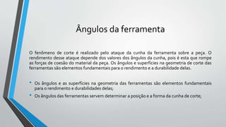Ângulos da ferramenta
O fenômeno de corte é realizado pelo ataque da cunha da ferramenta sobre a peça. O
rendimento desse ataque depende dos valores dos ângulos da cunha, pois é esta que rompe
as forças de coesão do material da peça. Os ângulos e superfícies na geometria de corte das
ferramentas são elementos fundamentais para o rendimento e a durabilidade delas.
• Os ângulos e as superfícies na geometria das ferramentas são elementos fundamentais
para o rendimento e durabilidades delas;
• Os ângulos das ferramentas servem determinar a posição e a forma da cunha de corte;
 
