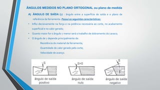 Teoria da Usinagem dos Materiais – Álisson R. Machado, Alexandre M.Abrão, ReginaldoT. Coelho e
Márcio B. da Silva
ÂNGULOS MEDIDOS NO PLANO ORTOGONAL ou plano de medida
A) ÂNGULO DE SAÍDA (γ) : ângulo entre a superfície de saída e o plano de
referência da ferramenta. Possui as seguintes características:
• Influi decisivamente na força e na potência necessária ao corte, no acabamento
superficial e no calor gerado;
• Quanto maior for o ângulo γ menor será o trabalho de dobramento do cavaco;
• O ângulo de γ depende principalmente de:
Resistência do material da ferramenta;
Quantidade de calor gerado pelo corte;
Velocidade de avanço.
 