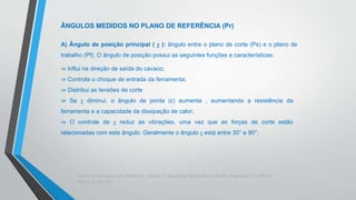 Teoria da Usinagem dos Materiais – Álisson R. Machado, Alexandre M.Abrão, ReginaldoT. Coelho e
Márcio B. da Silva
ÂNGULOS MEDIDOS NO PLANO DE REFERÊNCIA (Pr)
A) Ângulo de posição principal ( χ ): ângulo entre o plano de corte (Ps) e o plano de
trabalho (Pf). O ângulo de posição possui as seguintes funções e características:
⇒ Influi na direção de saída do cavaco;
⇒ Controla o choque de entrada da ferramenta;
⇒ Distribui as tensões de corte
⇒ Se χ diminui, o ângulo de ponta (ε) aumenta , aumentando a resistência da
ferramenta e a capacidade de dissipação de calor;
⇒ O controle de χ reduz as vibrações, uma vez que as forças de corte estão
relacionadas com este ângulo. Geralmente o ângulo χ está entre 30° e 90°;
 