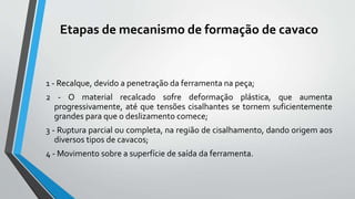 Etapas de mecanismo de formação de cavaco
1 - Recalque, devido a penetração da ferramenta na peça;
2 - O material recalcado sofre deformação plástica, que aumenta
progressivamente, até que tensões cisalhantes se tornem suficientemente
grandes para que o deslizamento comece;
3 - Ruptura parcial ou completa, na região de cisalhamento, dando origem aos
diversos tipos de cavacos;
4 - Movimento sobre a superfície de saída da ferramenta.
 