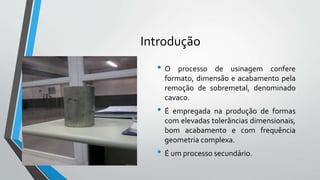 Introdução
• O processo de usinagem confere
formato, dimensão e acabamento pela
remoção de sobremetal, denominado
cavaco.
• É empregada na produção de formas
com elevadas tolerâncias dimensionais,
bom acabamento e com frequência
geometria complexa.
• É um processo secundário.
 