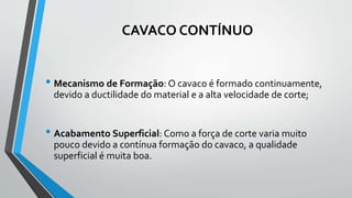 CAVACO CONTÍNUO
• Mecanismo de Formação: O cavaco é formado continuamente,
devido a ductilidade do material e a alta velocidade de corte;
• Acabamento Superficial: Como a força de corte varia muito
pouco devido a contínua formação do cavaco, a qualidade
superficial é muita boa.
 