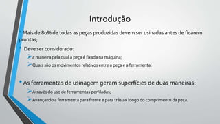 •Mais de 80% de todas as peças produzidas devem ser usinadas antes de ficarem
prontas;
• Deve ser considerado:
a maneira pela qual a peça é fixada na máquina;
Quais são os movimentos relativos entre a peça e a ferramenta.
•As ferramentas de usinagem geram superfícies de duas maneiras:
Através do uso de ferramentas perfiladas;
Avançando a ferramenta para frente e para trás ao longo do comprimento da peça.
Introdução
 