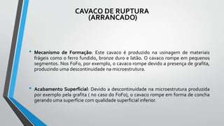 CAVACO DE RUPTURA
(ARRANCADO)
• Mecanismo de Formação: Este cavaco é produzido na usinagem de materiais
frágeis como o ferro fundido, bronze duro e latão. O cavaco rompe em pequenos
segmentos. Nos FoFo, por exemplo, o cavaco rompe devido a presença de grafita,
produzindo uma descontinuidade na microestrutura.
• Acabamento Superficial: Devido a descontinuidade na microestrutura produzida
por exemplo pela grafita ( no caso do FoFo), o cavaco rompe em forma de concha
gerando uma superfície com qualidade superficial inferior.
 