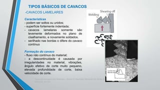 Teoria da Usinagem dos Materiais – Álisson R. Machado, Alexandre M.Abrão, ReginaldoT. Coelho e
Márcio B. da Silva
TIPOS BÁSICOS DE CAVACOS
Características
- podem ser soltos ou unidos;
- superfície fortemente indentada;
- cavacos lamelares somente são
levemente deformados no plano de
cisalhamento, e novamente soldados.
- serilhado nas bordas o difere do cavaco
contínuo
Formação do cavaco
- fluxo não contínuo do material;
- a descontinuidade é causada por
irregularidades no material, vibrações,
ângulo efetivo de corte muito pequeno,
elevada profundidade de corte, baixa
velocidade de corte.
-CAVACOS LAMELARES
 