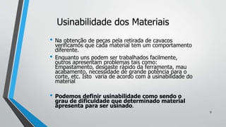 • Na obtenção de peças pela retirada de cavacos
verificamos que cada material tem um comportamento
diferente.
• Enquanto uns podem ser trabalhados facilmente,
outros apresentam problemas tais como:
Empastamento, desgaste rápido da ferramenta, mau
acabamento, necessidade de grande potência para o
corte, etc. Isto varia de acordo com a usinabilidade do
material
• Podemos definir usinabilidade como sendo o
grau de dificuldade que determinado material
apresenta para ser usinado.
Usinabilidade dos Materiais
9
 