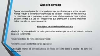 Quebra-cavaco
Apesar das condições de corte poderem ser escolhidas para evitar ou pelo
menos reduzir a tendência de formação de cavacos longos em fita (contínuo
ou cisalhado), até o momento, o método mais efetivo e popular para produzir
cavacos curtos é o uso de dispositivos que promovem a quebra mecânica
deles, que são os quebra-cavacos.
Vantagens do uso do quebra-cavaco
•Redução de transferência de calor para a ferramenta por reduzir o contato entre o
cavaco e ferramenta;
•Maior facilidade de remoção dos cavacos;
•Menor riscos de acidentes para o operador;
•Obstrução menor ao direcionamento do fluido de corte sobre a aresta de corte da
ferramenta.
 