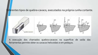 Diferentes tipos de quebra-cavaco, executados na própria cunha cortante.
A execução dos chamados quebra-cavacos na superfície de saída das
ferramentas permite obter os cavacos helicoidais e em pedaços.
 