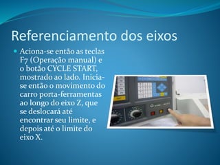 Referenciamento dos eixos
 Aciona-se então as teclas
F7 (Operação manual) e
o botão CYCLE START,
mostrado ao lado. Inicia-
se então o movimento do
carro porta-ferramentas
ao longo do eixo Z, que
se deslocará até
encontrar seu limite, e
depois até o limite do
eixo X.
 