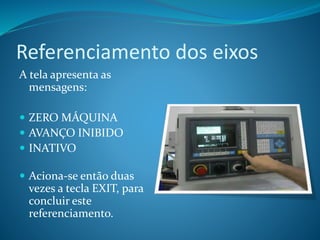 Referenciamento dos eixos
A tela apresenta as
mensagens:
 ZERO MÁQUINA
 AVANÇO INIBIDO
 INATIVO
 Aciona-se então duas
vezes a tecla EXIT, para
concluir este
referenciamento.
 