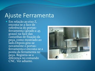 Ajuste Ferramenta
 Em relação ao eixo Z,
encosta-se a face de
referência do portas-
ferramenta (girado a 45
graus) na face das
castanhas de fixação da
peça, como mostrado ao
lado.Depois gira-se
novamente o portas-
ferramenta e encosta-se a
ponta da ferramenta na
peça. Registra-se a
diferença no comando
CNC. Ver adiante.
 