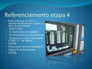Referenciamento etapa 4
 Resta informar ao CNC o
número da ferramenta usada e o
valor do seu balanço:
 SHIFT/EXIT
 F3 (Referência de trabalho)
 F6 (Dimensões de ferramentas)
 (Posicionar o cursor na posição
COMP. X – Ver figura)
 ENTER
 (Posicionar cursor na posição T)
 Digitar Nº da ferramenta.
 ENTER.
 