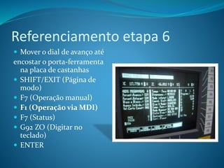 Referenciamento etapa 6
 Mover o dial de avanço até
encostar o porta-ferramenta
na placa de castanhas
 SHIFT/EXIT (Página de
modo)
 F7 (Operação manual)
 F1 (Operação via MDI)
 F7 (Status)
 G92 ZO (Digitar no
teclado)
 ENTER
 