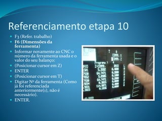 Referenciamento etapa 10
 F3 (Refer. trabalho)
 F6 (Dimensões da
ferramenta)
 Informar novamente ao CNC o
número da ferramenta usada e o
valor do seu balanço:
 (Posicionar cursor em Z)
 ENTER
 (Posicionar cursor em T)
 Digitar Nº da ferramenta (Como
já foi referenciada
anteriormente(1), não é
necessário).
 ENTER.
 